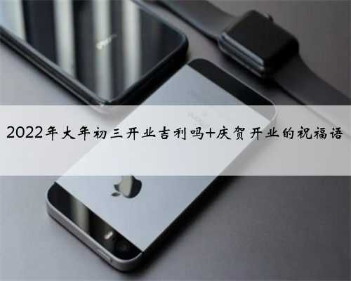 2022年大年初三开业吉利吗 庆贺开业的祝福语