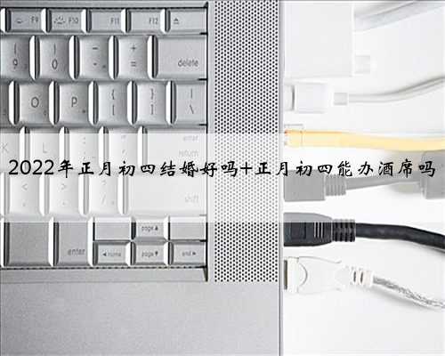 2022年正月初四结婚好吗 正月初四能办酒席吗