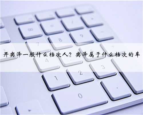 开奕泽一般什么档次人?奕泽属于什么档次的车