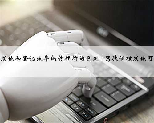 驾驶证核发地和登记地车辆管理所的区别 驾驶证核发地可以转吗?