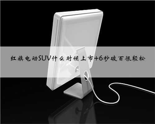 红旗电动SUV什么时候上市 6秒破百很轻松