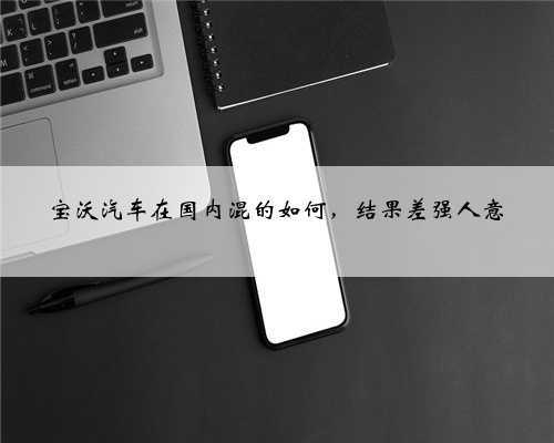 宝沃汽车在国内混的如何,结果差强人意