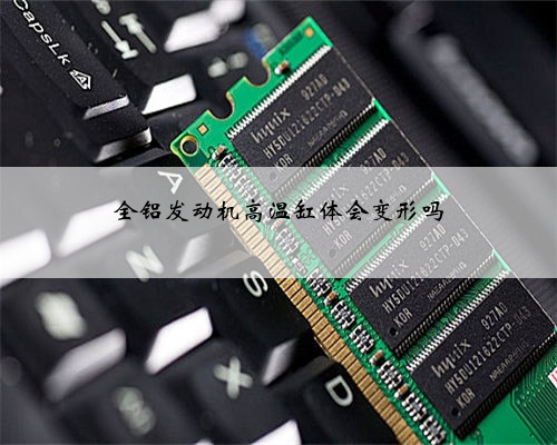 全铝发动机高温缸体会变形吗