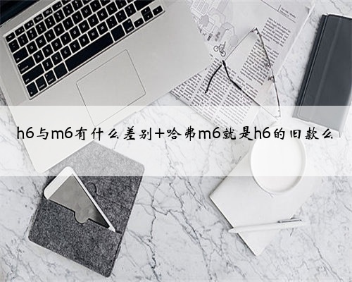 h6与m6有什么差别 哈弗m6就是h6的旧款么