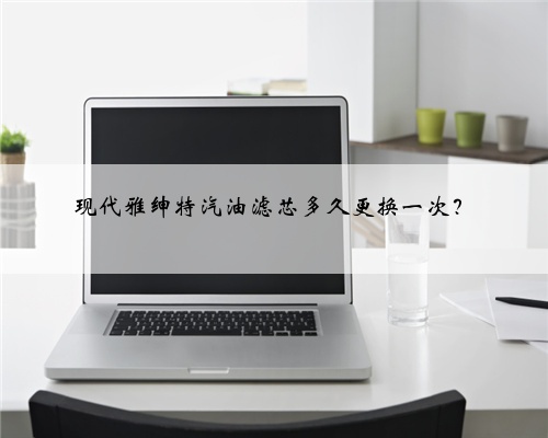 现代雅绅特汽油滤芯多久更换一次？