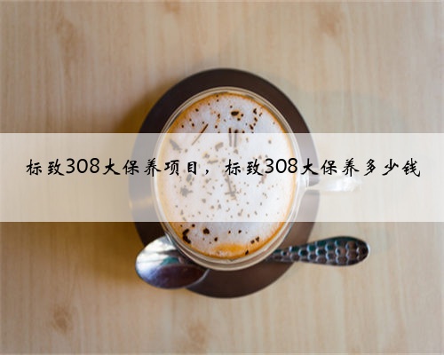 标致308大保养项目，标致308大保养多少钱