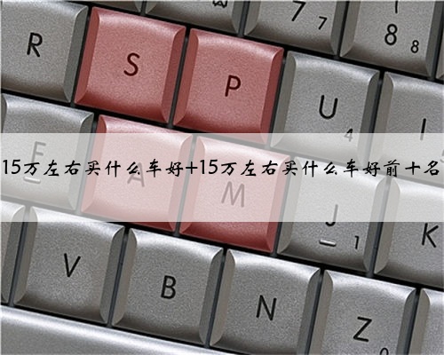 15万左右买什么车好 15万左右买什么车好前十名