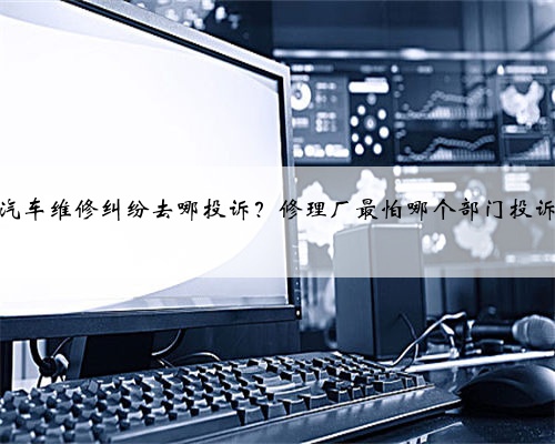 汽车维修纠纷去哪投诉？修理厂最怕哪个部门投诉