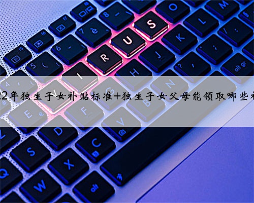 2022年独生子女补贴标准 独生子女父母能领取哪些补助