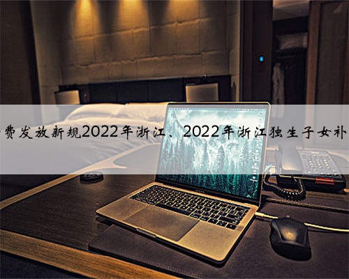独生子女费发放新规2022年浙江、2022年浙江独生子女补贴新标准