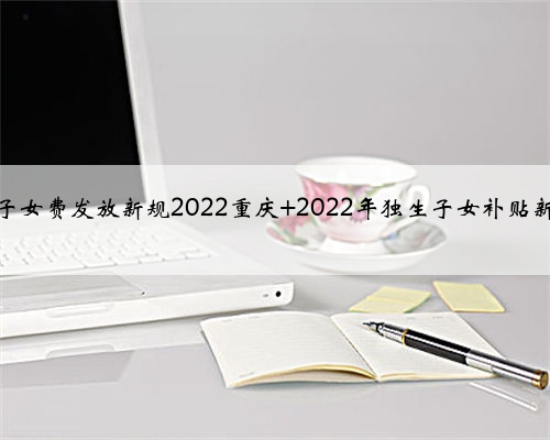 独生子女费发放新规2022重庆 2022年独生子女补贴新标准