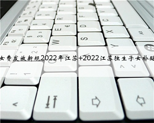 独生子女费发放新规2022年江苏 2022江苏独生子女补贴新标准