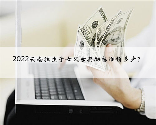 2022云南独生子女父母奖励标准领多少？