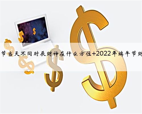 2022年端午节当天不同时辰财神在什么方位 2022年端午节财神方位介绍