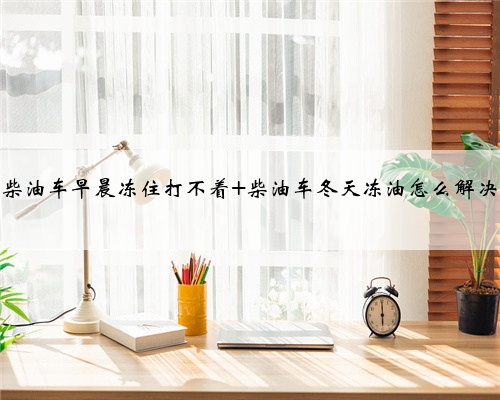 柴油车早晨冻住打不着 柴油车冬天冻油怎么解决