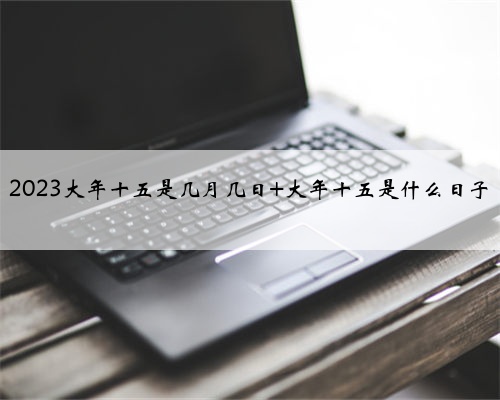 2023大年十五是几月几日 大年十五是什么日子