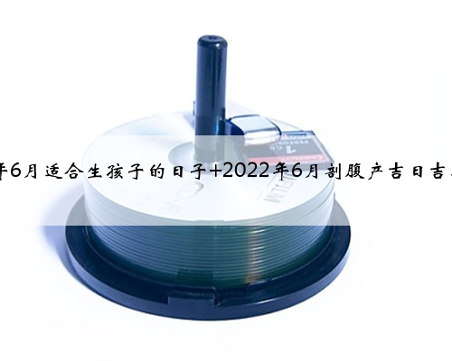 2022年6月适合生孩子的日子 2022年6月剖腹产吉日吉时查询