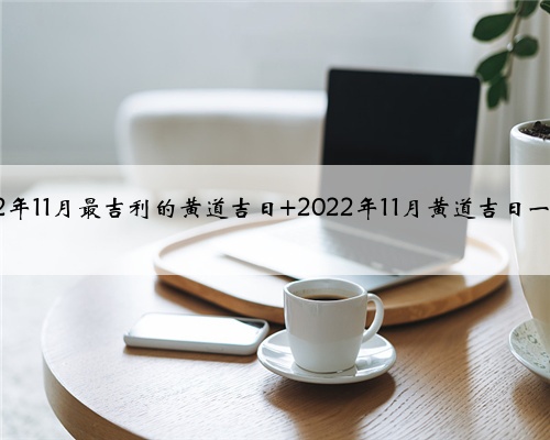 2022年11月最吉利的黄道吉日 2022年11月黄道吉日一览表