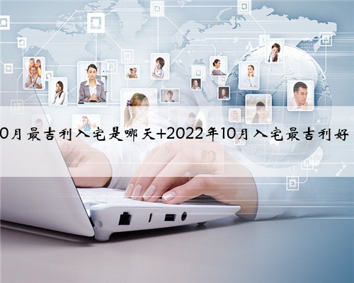 2022年10月最吉利入宅是哪天 2022年10月入宅最吉利好日子一览