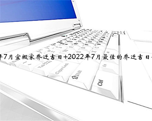 2022年7月宜搬家乔迁吉日 2022年7月最佳的乔迁吉日一览表