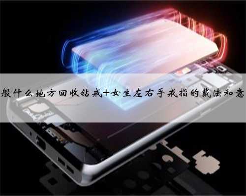 一般什么地方回收钻戒 女生左右手戒指的戴法和意义