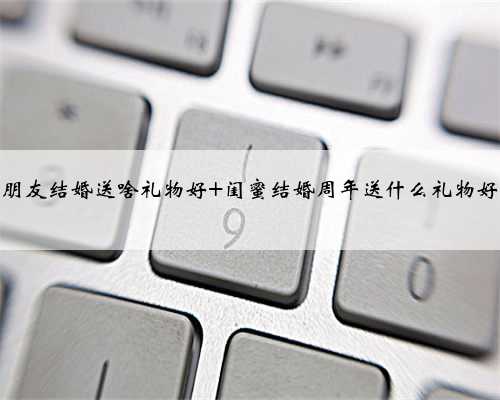 朋友结婚送啥礼物好 闺蜜结婚周年送什么礼物好