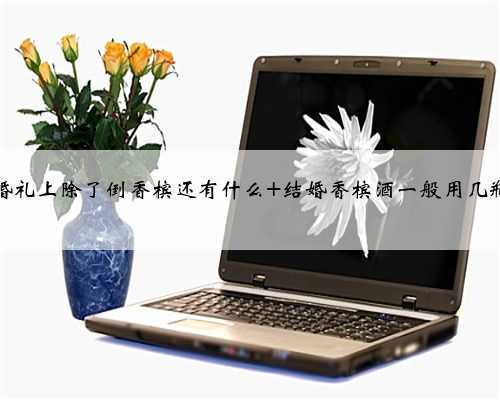 婚礼上除了倒香槟还有什么 结婚香槟酒一般用几瓶
