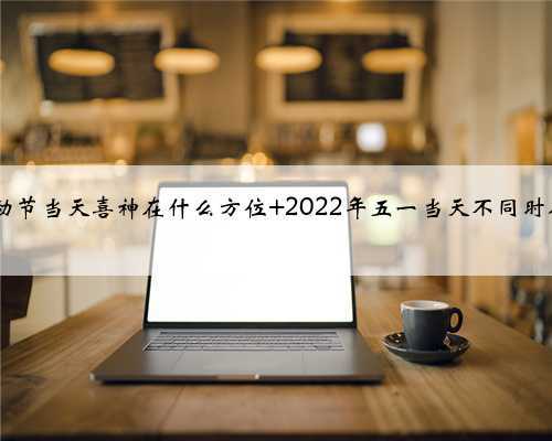 2022年五一劳动节当天喜神在什么方位 2022年五一当天不同时辰喜神方位介绍