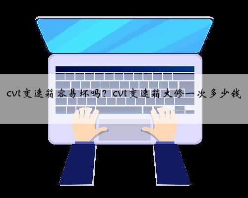 cvt变速箱容易坏吗?cvt变速箱大修一次多少钱