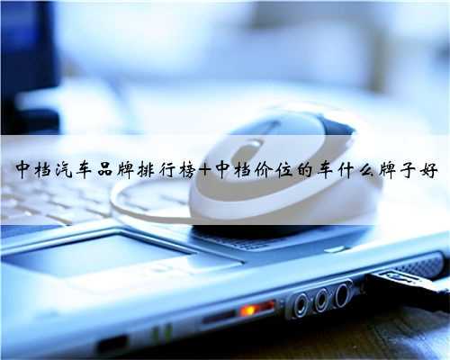 中档汽车品牌排行榜 中档价位的车什么牌子好