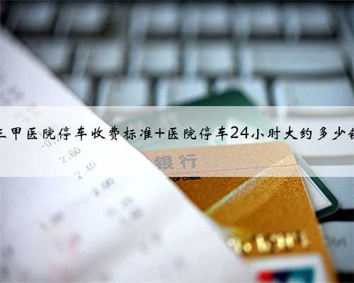 三甲医院停车收费标准 医院停车24小时大约多少钱