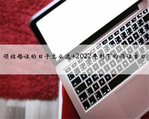 领结婚证的日子怎么选 2022年剩下的领证吉日