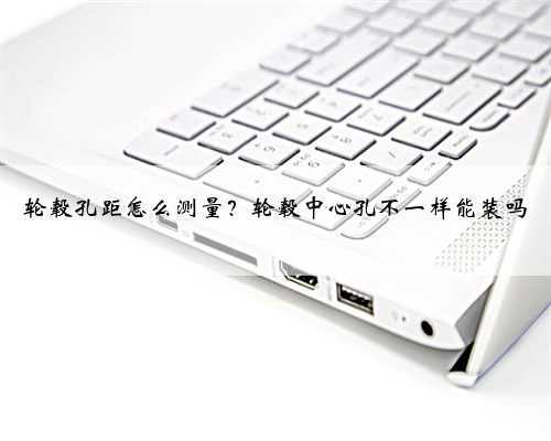 轮毂孔距怎么测量?轮毂中心孔不一样能装吗