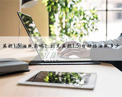 英朗1.5l油耗高吗?别克英朗1.5l自动挡油耗多少