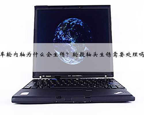 车轮内轴为什么会生锈?轮毂轴头生锈需要处理吗