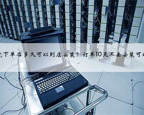 途虎下单后多久可以到店安装？订单10天不去安装可以吗