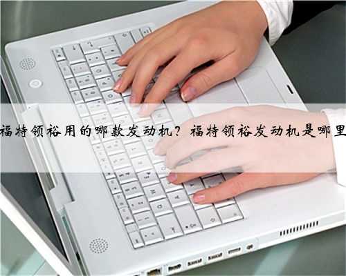 江铃福特领裕用的哪款发动机?福特领裕发动机是哪里产的