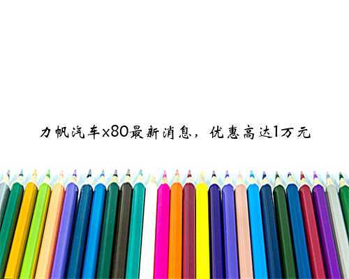 力帆汽车x80最新消息,优惠高达1万元