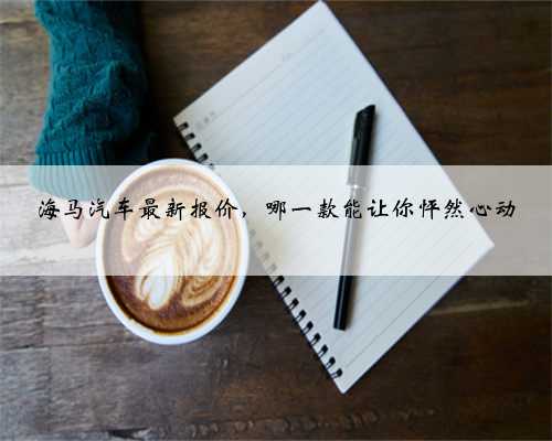 海马汽车最新报价,哪一款能让你怦然心动