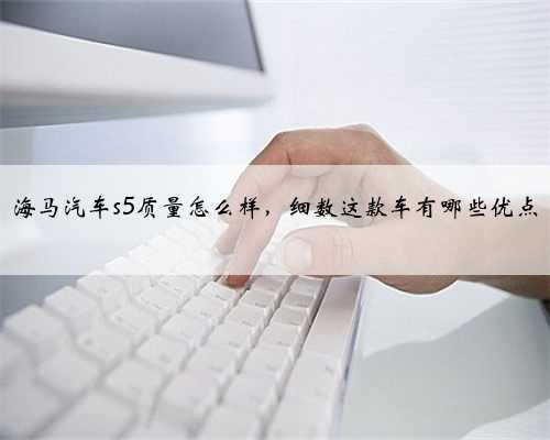 海马汽车s5质量怎么样，细数这款车有哪些优点