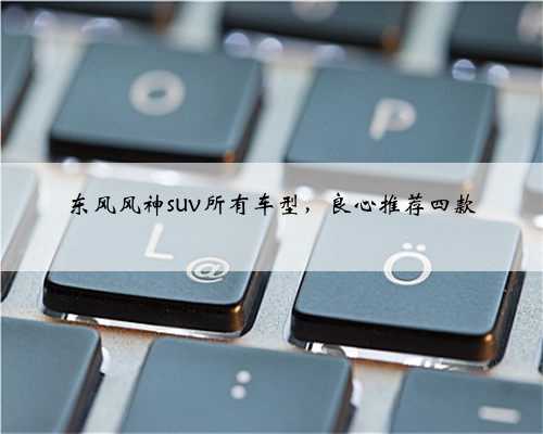 东风风神suv所有车型,良心推荐四款