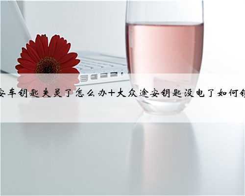 途安车钥匙失灵了怎么办 大众途安钥匙没电了如何锁车