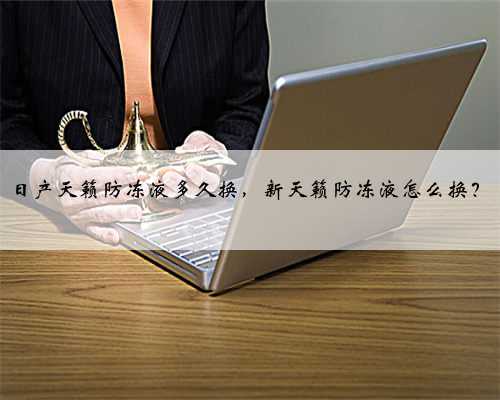日产天籁防冻液多久换，新天籁防冻液怎么换？