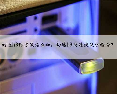 幻速h3防冻液怎么加，幻速h3防冻液液位检查？