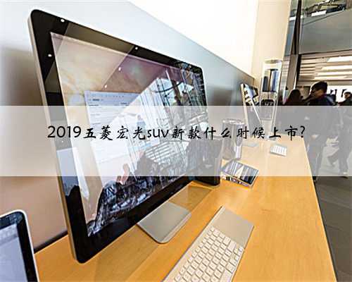 2019五菱宏光suv新款什么时候上市?