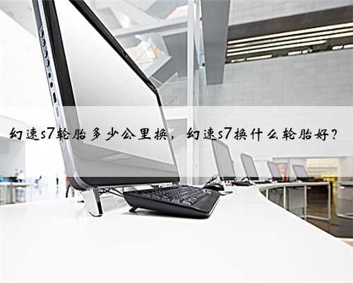 幻速s7轮胎多少公里换,幻速s7换什么轮胎好?