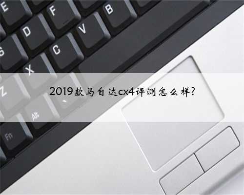 2019款马自达cx4评测怎么样?