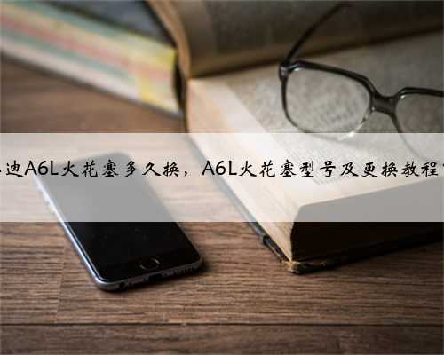 奥迪A6L火花塞多久换,A6L火花塞型号及更换教程?