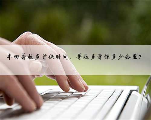 丰田普拉多首保时间，普拉多首保多少公里？