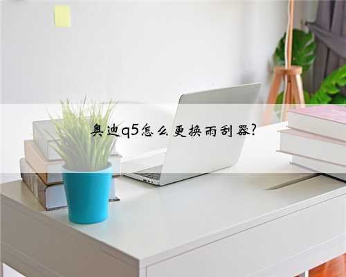 奥迪q5怎么更换雨刮器?